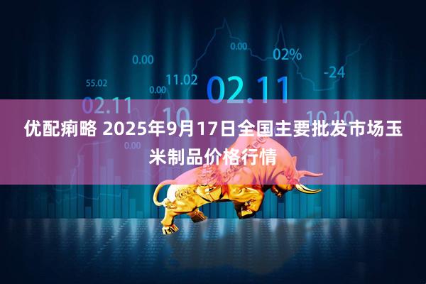 优配痢略 2025年9月17日全国主要批发市场玉米制品价格行情