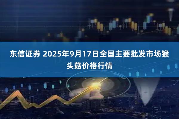 东信证券 2025年9月17日全国主要批发市场猴头菇价格行情