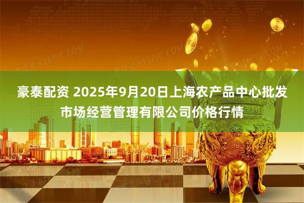 豪泰配资 2025年9月20日上海农产品中心批发市场经营管理有限公司价格行情