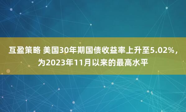 互盈策略 美国30年期国债收益率上升至5.02%，为2023年11月以来的最高水平