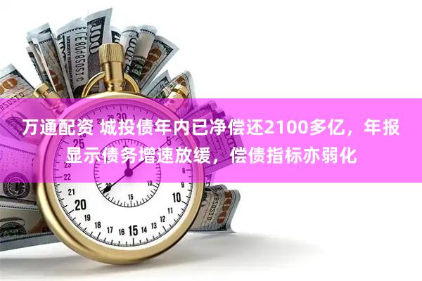 万通配资 城投债年内已净偿还2100多亿，年报显示债务增速放缓，偿债指标亦弱化