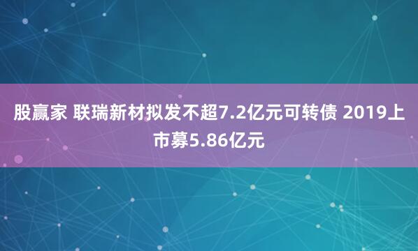 股赢家 联瑞新材拟发不超7.2亿元可转债 2019上市募5.86亿元