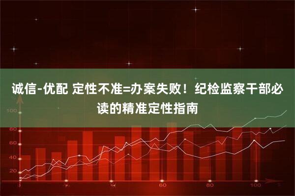 诚信-优配 定性不准=办案失败！纪检监察干部必读的精准定性指南