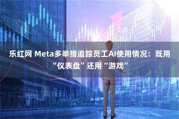 乐红网 Meta多举措追踪员工AI使用情况：既用“仪表盘”还用“游戏”