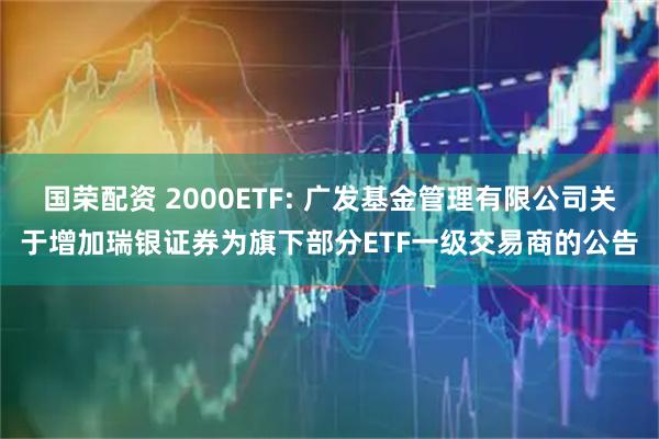 国荣配资 2000ETF: 广发基金管理有限公司关于增加瑞银证券为旗下部分ETF一级交易商的公告