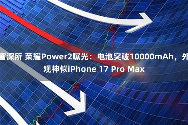 富深所 荣耀Power2曝光：电池突破10000mAh，外观神似iPhone 17 Pro Max