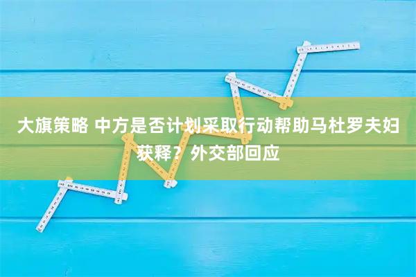 大旗策略 中方是否计划采取行动帮助马杜罗夫妇获释？外交部回应