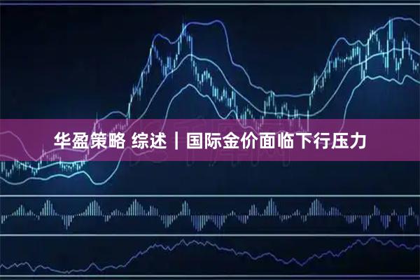 华盈策略 综述｜国际金价面临下行压力