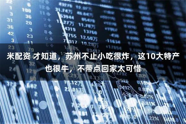 米配资 才知道，苏州不止小吃很炸，这10大特产也很牛，不带点回家太可惜